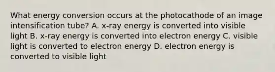 What energy conversion occurs at the photocathode of an image intensification tube? A. x-ray energy is converted into visible light B. x-ray energy is converted into electron energy C. visible light is converted to electron energy D. electron energy is converted to visible light