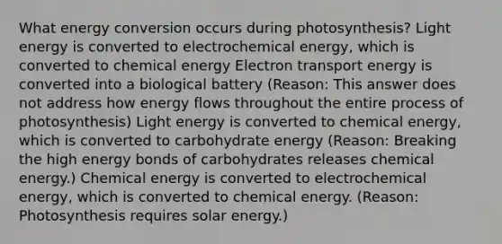 What energy conversion occurs during photosynthesis? Light energy is converted to electrochemical energy, which is converted to chemical energy Electron transport energy is converted into a biological battery (Reason: This answer does not address how <a href='https://www.questionai.com/knowledge/kwLSHuYdqg-energy-flow' class='anchor-knowledge'>energy flow</a>s throughout the entire <a href='https://www.questionai.com/knowledge/kZdL6DGYI4-process-of-photosynthesis' class='anchor-knowledge'>process of photosynthesis</a>) Light energy is converted to chemical energy, which is converted to carbohydrate energy (Reason: Breaking the high energy bonds of carbohydrates releases chemical energy.) Chemical energy is converted to electrochemical energy, which is converted to chemical energy. (Reason: Photosynthesis requires solar energy.)