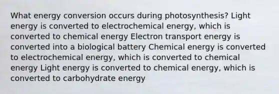 What energy conversion occurs during photosynthesis? Light energy is converted to electrochemical energy, which is converted to chemical energy Electron transport energy is converted into a biological battery Chemical energy is converted to electrochemical energy, which is converted to chemical energy Light energy is converted to chemical energy, which is converted to carbohydrate energy