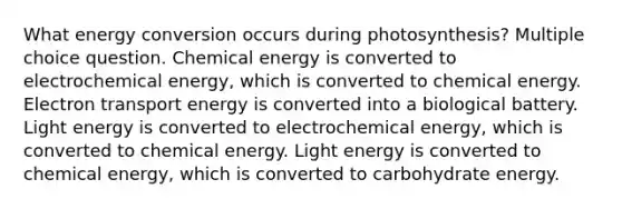 What <a href='https://www.questionai.com/knowledge/kga6fqQEKk-energy-conversion' class='anchor-knowledge'>energy conversion</a> occurs during photosynthesis? Multiple choice question. <a href='https://www.questionai.com/knowledge/ku7RjqevWh-chemical-energy' class='anchor-knowledge'>chemical energy</a> is converted to electrochemical energy, which is converted to chemical energy. Electron transport energy is converted into a biological battery. Light energy is converted to electrochemical energy, which is converted to chemical energy. Light energy is converted to chemical energy, which is converted to carbohydrate energy.