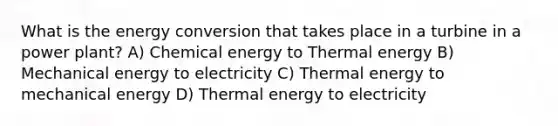 What is the energy conversion that takes place in a turbine in a power plant? A) Chemical energy to Thermal energy B) Mechanical energy to electricity C) Thermal energy to mechanical energy D) Thermal energy to electricity