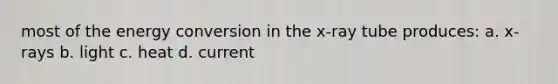 most of the energy conversion in the x-ray tube produces: a. x-rays b. light c. heat d. current