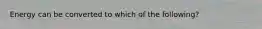 Energy can be converted to which of the following?