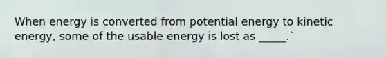 When energy is converted from potential energy to kinetic energy, some of the usable energy is lost as _____.`