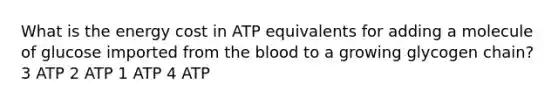 What is the energy cost in ATP equivalents for adding a molecule of glucose imported from the blood to a growing glycogen chain? 3 ATP 2 ATP 1 ATP 4 ATP