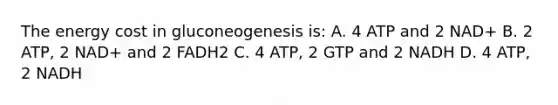 The energy cost in gluconeogenesis is: A. 4 ATP and 2 NAD+ B. 2 ATP, 2 NAD+ and 2 FADH2 C. 4 ATP, 2 GTP and 2 NADH D. 4 ATP, 2 NADH