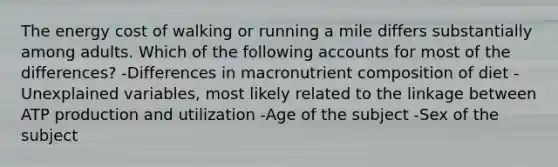 The energy cost of walking or running a mile differs substantially among adults. Which of the following accounts for most of the differences? -Differences in macronutrient composition of diet -Unexplained variables, most likely related to the linkage between ATP production and utilization -Age of the subject -Sex of the subject