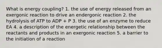 What is energy coupling? 1. the use of energy released from an exergonic reaction to drive an endergonic reaction 2. the hydrolysis of ATP to ADP + P 3. the use of an enzyme to reduce EA 4. a description of the energetic relationship between the reactants and products in an exergonic reaction 5. a barrier to the initiation of a reaction