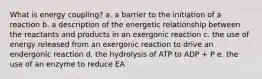 What is energy coupling? a. a barrier to the initiation of a reaction b. a description of the energetic relationship between the reactants and products in an exergonic reaction c. the use of energy released from an exergonic reaction to drive an endergonic reaction d. the hydrolysis of ATP to ADP + P e. the use of an enzyme to reduce EA