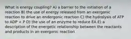 What is energy coupling? A) a barrier to the initiation of a reaction B) the use of energy released from an exergonic reaction to drive an endergonic reaction C) the hydrolysis of ATP to ADP + P D) the use of an enzyme to reduce EA E) a description of the energetic relationship between the reactants and products in an exergonic reaction