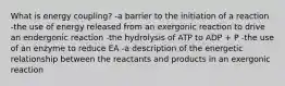 What is energy coupling? -a barrier to the initiation of a reaction -the use of energy released from an exergonic reaction to drive an endergonic reaction -the hydrolysis of ATP to ADP + P -the use of an enzyme to reduce EA -a description of the energetic relationship between the reactants and products in an exergonic reaction