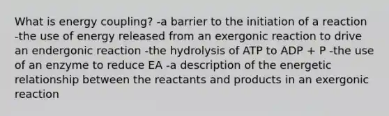 What is energy coupling? -a barrier to the initiation of a reaction -the use of energy released from an exergonic reaction to drive an endergonic reaction -the hydrolysis of ATP to ADP + P -the use of an enzyme to reduce EA -a description of the energetic relationship between the reactants and products in an exergonic reaction