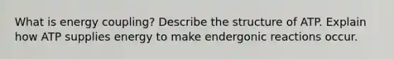 What is energy coupling? Describe the structure of ATP. Explain how ATP supplies energy to make endergonic reactions occur.