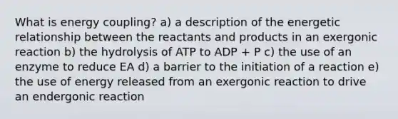 What is energy coupling? a) a description of the energetic relationship between the reactants and products in an exergonic reaction b) the hydrolysis of ATP to ADP + P c) the use of an enzyme to reduce EA d) a barrier to the initiation of a reaction e) the use of energy released from an exergonic reaction to drive an endergonic reaction