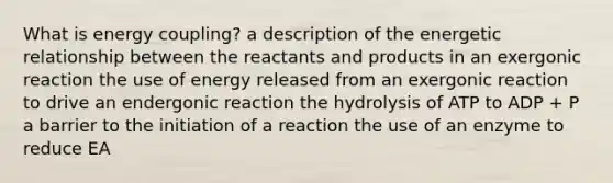 What is energy coupling? a description of the energetic relationship between the reactants and products in an exergonic reaction the use of energy released from an exergonic reaction to drive an endergonic reaction the hydrolysis of ATP to ADP + P a barrier to the initiation of a reaction the use of an enzyme to reduce EA