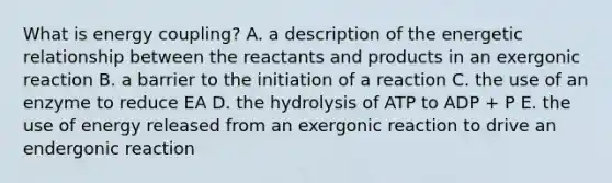 What is energy coupling? A. a description of the energetic relationship between the reactants and products in an exergonic reaction B. a barrier to the initiation of a reaction C. the use of an enzyme to reduce EA D. the hydrolysis of ATP to ADP + P E. the use of energy released from an exergonic reaction to drive an endergonic reaction