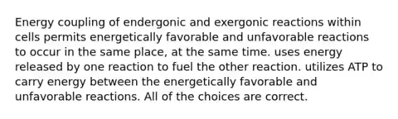 Energy coupling of endergonic and exergonic reactions within cells permits energetically favorable and unfavorable reactions to occur in the same place, at the same time. uses energy released by one reaction to fuel the other reaction. utilizes ATP to carry energy between the energetically favorable and unfavorable reactions. All of the choices are correct.