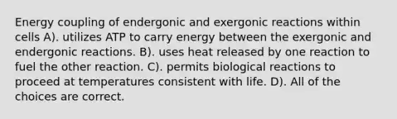 Energy coupling of endergonic and exergonic reactions within cells A). utilizes ATP to carry energy between the exergonic and endergonic reactions. B). uses heat released by one reaction to fuel the other reaction. C). permits biological reactions to proceed at temperatures consistent with life. D). All of the choices are correct.