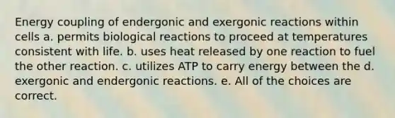 Energy coupling of endergonic and exergonic reactions within cells a. permits biological reactions to proceed at temperatures consistent with life. b. uses heat released by one reaction to fuel the other reaction. c. utilizes ATP to carry energy between the d. exergonic and endergonic reactions. e. All of the choices are correct.