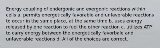 Energy coupling of endergonic and exergonic reactions within cells a. permits energetically favorable and unfavorable reactions to occur in the same place, at the same time b. uses energy released by one reaction to fuel the other reaction c. utilizes ATP to carry energy between the energetically favorbale and unfavorable reactions d. All of the choices are correct.