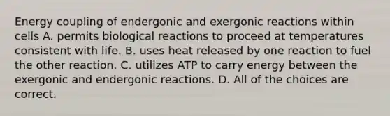 Energy coupling of endergonic and exergonic reactions within cells A. permits biological reactions to proceed at temperatures consistent with life. B. uses heat released by one reaction to fuel the other reaction. C. utilizes ATP to carry energy between the exergonic and endergonic reactions. D. All of the choices are correct.