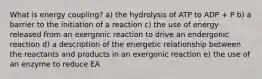 What is energy coupling? a) the hydrolysis of ATP to ADP + P b) a barrier to the initiation of a reaction c) the use of energy released from an exergonic reaction to drive an endergonic reaction d) a description of the energetic relationship between the reactants and products in an exergonic reaction e) the use of an enzyme to reduce EA