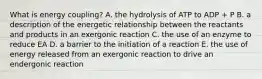 What is energy coupling? A. the hydrolysis of ATP to ADP + P B. a description of the energetic relationship between the reactants and products in an exergonic reaction C. the use of an enzyme to reduce EA D. a barrier to the initiation of a reaction E. the use of energy released from an exergonic reaction to drive an endergonic reaction