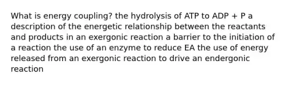 What is energy coupling? the hydrolysis of ATP to ADP + P a description of the energetic relationship between the reactants and products in an exergonic reaction a barrier to the initiation of a reaction the use of an enzyme to reduce EA the use of energy released from an exergonic reaction to drive an endergonic reaction