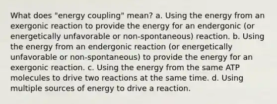 What does "energy coupling" mean? a. Using the energy from an exergonic reaction to provide the energy for an endergonic (or energetically unfavorable or non-spontaneous) reaction. b. Using the energy from an endergonic reaction (or energetically unfavorable or non-spontaneous) to provide the energy for an exergonic reaction. c. Using the energy from the same ATP molecules to drive two reactions at the same time. d. Using multiple sources of energy to drive a reaction.