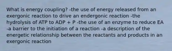 What is energy coupling? -the use of energy released from an exergonic reaction to drive an endergonic reaction -the hydrolysis of ATP to ADP + P -the use of an enzyme to reduce EA -a barrier to the initiation of a reaction -a description of the energetic relationship between the reactants and products in an exergonic reaction