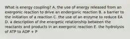 What is energy coupling? A. the use of energy released from an exergonic reaction to drive an endergonic reaction B. a barrier to the initiation of a reaction C. the use of an enzyme to reduce EA D. a description of the energetic relationship between the reactants and products in an exergonic reaction E. the hydrolysis of ATP to ADP + P