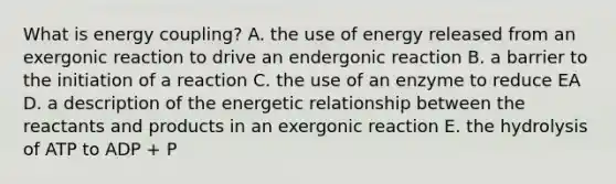 What is energy coupling? A. the use of energy released from an exergonic reaction to drive an endergonic reaction B. a barrier to the initiation of a reaction C. the use of an enzyme to reduce EA D. a description of the energetic relationship between the reactants and products in an exergonic reaction E. the hydrolysis of ATP to ADP + P