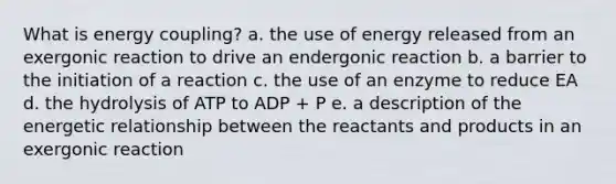 What is energy coupling? a. the use of energy released from an exergonic reaction to drive an endergonic reaction b. a barrier to the initiation of a reaction c. the use of an enzyme to reduce EA d. the hydrolysis of ATP to ADP + P e. a description of the energetic relationship between the reactants and products in an exergonic reaction