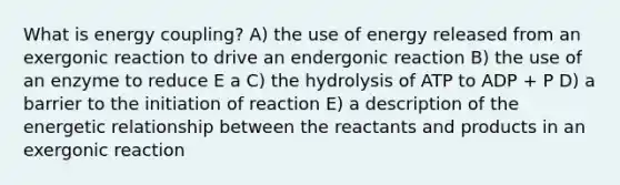 What is energy coupling? A) the use of energy released from an exergonic reaction to drive an endergonic reaction B) the use of an enzyme to reduce E a C) the hydrolysis of ATP to ADP + P D) a barrier to the initiation of reaction E) a description of the energetic relationship between the reactants and products in an exergonic reaction