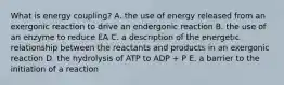 What is energy coupling? A. the use of energy released from an exergonic reaction to drive an endergonic reaction B. the use of an enzyme to reduce EA C. a description of the energetic relationship between the reactants and products in an exergonic reaction D. the hydrolysis of ATP to ADP + P E. a barrier to the initiation of a reaction