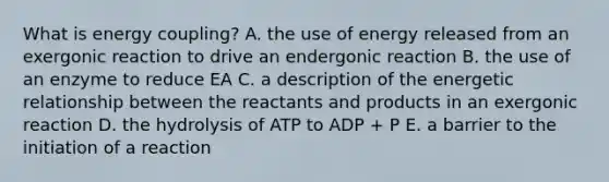 What is energy coupling? A. the use of energy released from an exergonic reaction to drive an endergonic reaction B. the use of an enzyme to reduce EA C. a description of the energetic relationship between the reactants and products in an exergonic reaction D. the hydrolysis of ATP to ADP + P E. a barrier to the initiation of a reaction