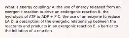 What is energy coupling? A. the use of energy released from an exergonic reaction to drive an endergonic reaction B. the hydrolysis of ATP to ADP + P C. the use of an enzyme to reduce EA D. a description of the energetic relationship between the reactants and products in an exergonic reaction E. a barrier to the initiation of a reaction