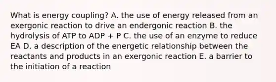 What is energy coupling? A. the use of energy released from an exergonic reaction to drive an endergonic reaction B. the hydrolysis of ATP to ADP + P C. the use of an enzyme to reduce EA D. a description of the energetic relationship between the reactants and products in an exergonic reaction E. a barrier to the initiation of a reaction