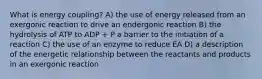 What is energy coupling? A) the use of energy released from an exergonic reaction to drive an endergonic reaction B) the hydrolysis of ATP to ADP + P a barrier to the initiation of a reaction C) the use of an enzyme to reduce EA D) a description of the energetic relationship between the reactants and products in an exergonic reaction