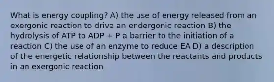 What is energy coupling? A) the use of energy released from an exergonic reaction to drive an endergonic reaction B) the hydrolysis of ATP to ADP + P a barrier to the initiation of a reaction C) the use of an enzyme to reduce EA D) a description of the energetic relationship between the reactants and products in an exergonic reaction