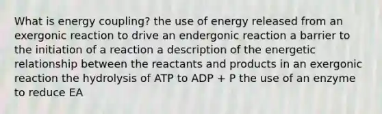 What is energy coupling? the use of energy released from an exergonic reaction to drive an endergonic reaction a barrier to the initiation of a reaction a description of the energetic relationship between the reactants and products in an exergonic reaction the hydrolysis of ATP to ADP + P the use of an enzyme to reduce EA