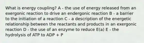 What is energy coupling? A - the use of energy released from an exergonic reaction to drive an endergonic reaction B - a barrier to the initiation of a reaction C - a description of the energetic relationship between the reactants and products in an exergonic reaction D - the use of an enzyme to reduce E(a) E - the hydrolysis of ATP to ADP + P