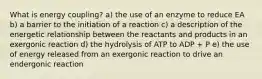 What is energy coupling? a) the use of an enzyme to reduce EA b) a barrier to the initiation of a reaction c) a description of the energetic relationship between the reactants and products in an exergonic reaction d) the hydrolysis of ATP to ADP + P e) the use of energy released from an exergonic reaction to drive an endergonic reaction