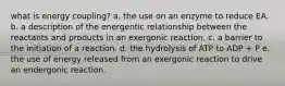 what is energy coupling? a. the use on an enzyme to reduce EA. b. a description of the energentic relationship between the reactants and products in an exergonic reaction. c. a barrier to the initiation of a reaction. d. the hydrolysis of ATP to ADP + P e. the use of energy released from an exergonic reaction to drive an endergonic reaction.