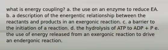 what is energy coupling? a. the use on an enzyme to reduce EA. b. a description of the energentic relationship between the reactants and products in an exergonic reaction. c. a barrier to the initiation of a reaction. d. the hydrolysis of ATP to ADP + P e. the use of energy released from an exergonic reaction to drive an endergonic reaction.