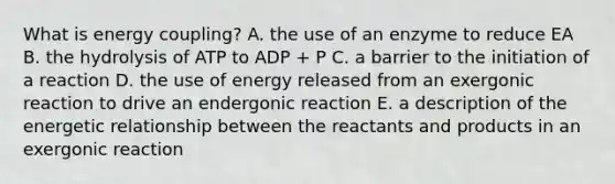 What is energy coupling? A. the use of an enzyme to reduce EA B. the hydrolysis of ATP to ADP + P C. a barrier to the initiation of a reaction D. the use of energy released from an exergonic reaction to drive an endergonic reaction E. a description of the energetic relationship between the reactants and products in an exergonic reaction