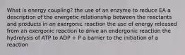 What is energy coupling? the use of an enzyme to reduce EA a description of the energetic relationship between the reactants and products in an exergonic reaction the use of energy released from an exergonic reaction to drive an endergonic reaction the hydrolysis of ATP to ADP + P a barrier to the initiation of a reaction