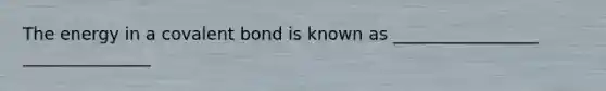 The energy in a covalent bond is known as _________________ _______________