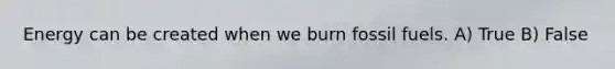 Energy can be created when we burn fossil fuels. A) True B) False