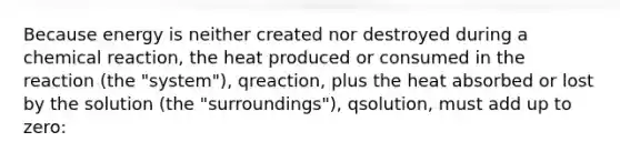 Because energy is neither created nor destroyed during a chemical reaction, the heat produced or consumed in the reaction (the "system"), qreaction, plus the heat absorbed or lost by the solution (the "surroundings"), qsolution, must add up to zero: